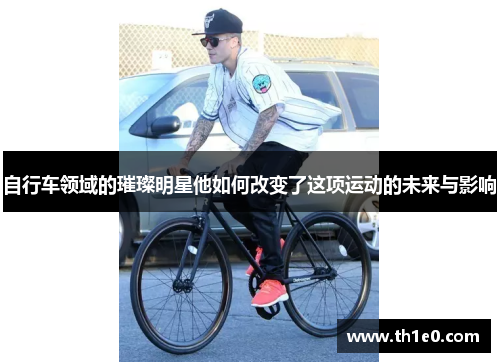 自行车领域的璀璨明星他如何改变了这项运动的未来与影响