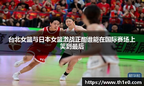 台北女篮与日本女篮激战正酣谁能在国际赛场上笑到最后